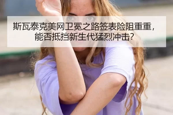 斯瓦泰克美网卫冕之路签表险阻重重，能否抵挡新生代猛烈冲击？