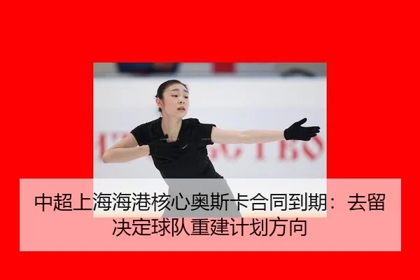 中超上海海港核心奥斯卡合同到期：去留决定球队重建计划方向