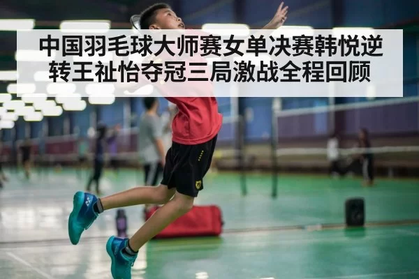 中国羽毛球大师赛女单决赛韩悦逆转王祉怡夺冠三局激战全程回顾